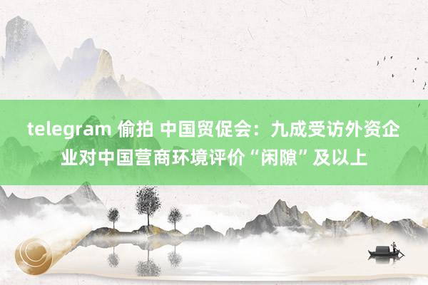 telegram 偷拍 中国贸促会：九成受访外资企业对中国营商环境评价“闲隙”及以上