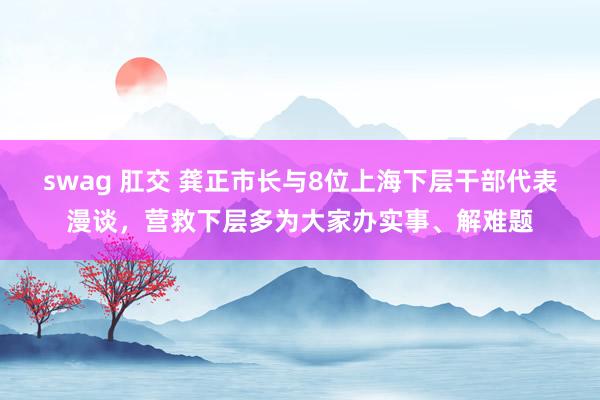 swag 肛交 龚正市长与8位上海下层干部代表漫谈，营救下层多为大家办实事、解难题