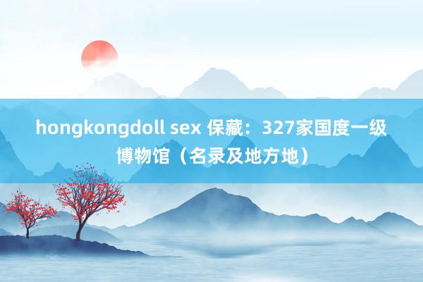 hongkongdoll sex 保藏：327家国度一级博物馆（名录及地方地）