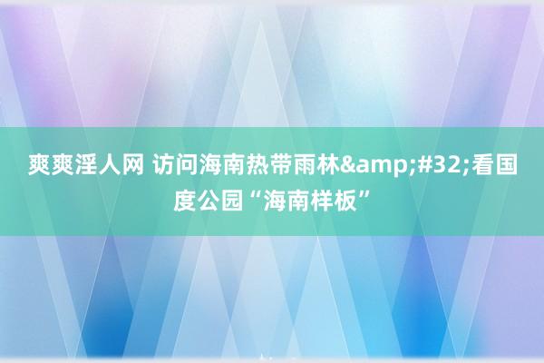 爽爽淫人网 访问海南热带雨林&#32;看国度公园“海南样板”