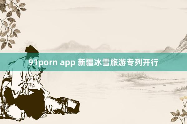 91porn app 新疆冰雪旅游专列开行