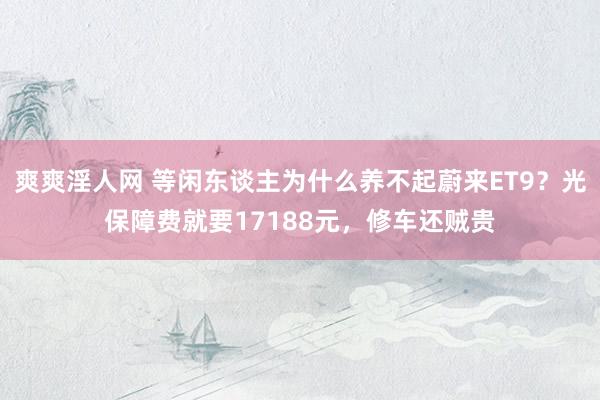 爽爽淫人网 等闲东谈主为什么养不起蔚来ET9？光保障费就要17188元，修车还贼贵