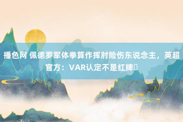 播色网 佩德罗军体拳算作挥肘险伤东说念主，英超官方：VAR认定不是红牌❌