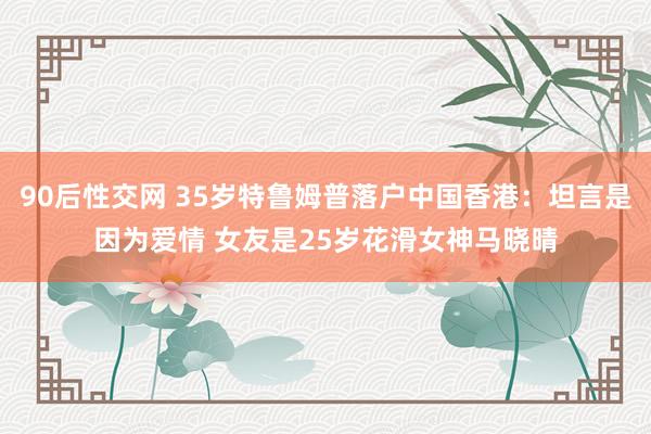 90后性交网 35岁特鲁姆普落户中国香港：坦言是因为爱情 女友是25岁花滑女神马晓晴