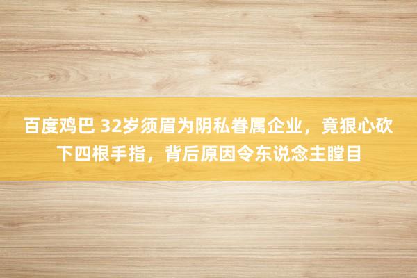 百度鸡巴 32岁须眉为阴私眷属企业，竟狠心砍下四根手指，背后原因令东说念主瞠目