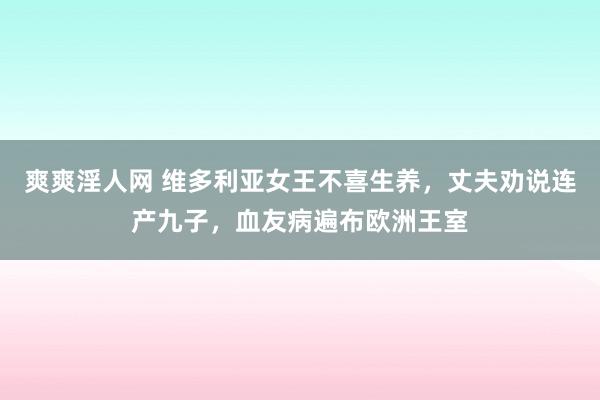 爽爽淫人网 维多利亚女王不喜生养，丈夫劝说连产九子，血友病遍布欧洲王室