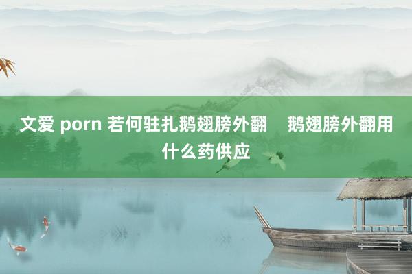 文爱 porn 若何驻扎鹅翅膀外翻    鹅翅膀外翻用什么药供应