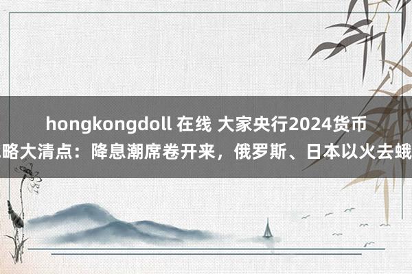 hongkongdoll 在线 大家央行2024货币战略大清点：降息潮席卷开来，俄罗斯、日本以火去蛾中