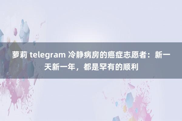 萝莉 telegram 冷静病房的癌症志愿者：新一天新一年，都是罕有的顺利