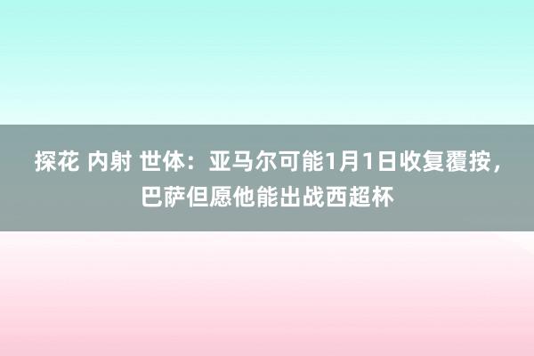 探花 内射 世体：亚马尔可能1月1日收复覆按，巴萨但愿他能出战西超杯