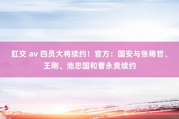 肛交 av 四员大将续约！官方：国安与张稀哲、王刚、池忠国和曹永竞续约