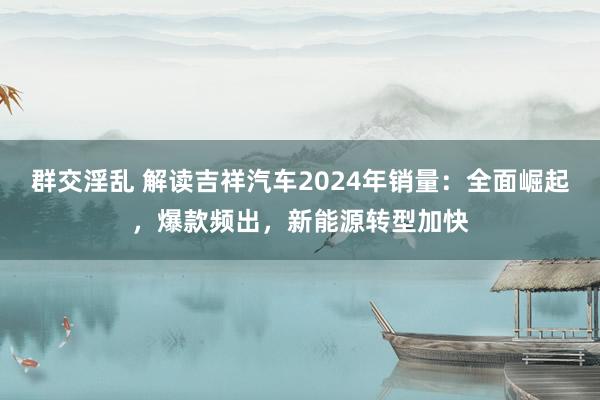 群交淫乱 解读吉祥汽车2024年销量：全面崛起，爆款频出，新能源转型加快