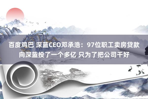 百度鸡巴 深蓝CEO邓承浩：97位职工卖房贷款向深蓝投了一个多亿 只为了把公司干好