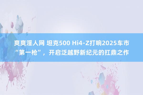 爽爽淫人网 坦克500 Hi4-Z打响2025车市“第一枪”，开启泛越野新纪元的扛鼎之作