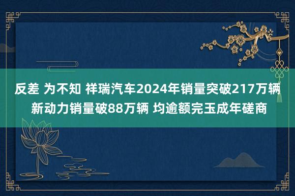 反差 为不知 祥瑞汽车2024年销量突破217万辆 新动力销量破88万辆 均逾额完玉成年磋商