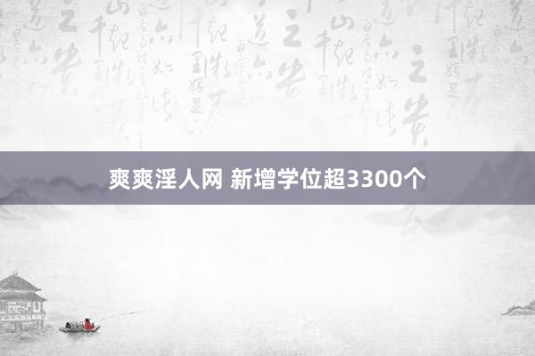 爽爽淫人网 新增学位超3300个