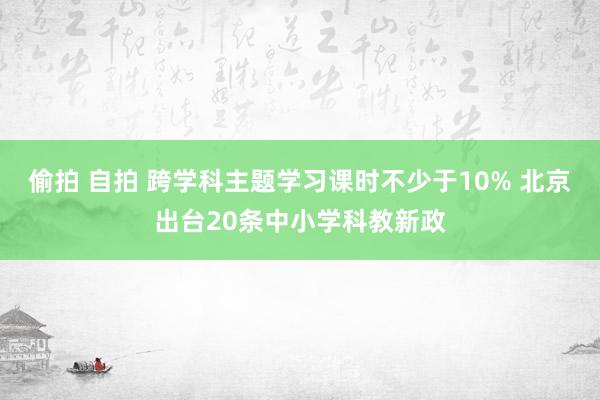 偷拍 自拍 跨学科主题学习课时不少于10% 北京出台20条中小学科教新政