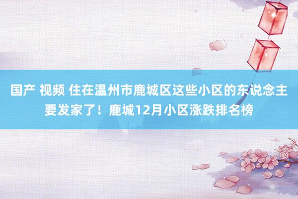 国产 视频 住在温州市鹿城区这些小区的东说念主要发家了！鹿城12月小区涨跌排名榜