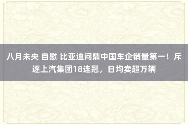 八月未央 自慰 比亚迪问鼎中国车企销量第一！斥逐上汽集团18连冠，日均卖超万辆