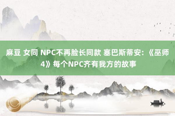 麻豆 女同 NPC不再脸长同款 塞巴斯蒂安: 《巫师 4》每个NPC齐有我方的故事