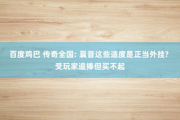 百度鸡巴 传奇全国: 曩昔这些适度是正当外挂? 受玩家追捧但买不起