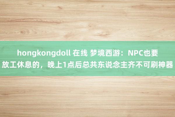 hongkongdoll 在线 梦境西游：NPC也要放工休息的，晚上1点后总共东说念主齐不可刷神器