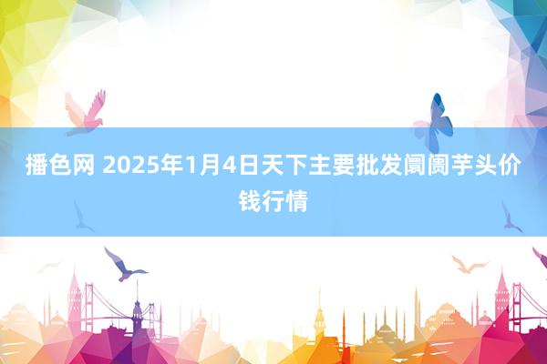 播色网 2025年1月4日天下主要批发阛阓芋头价钱行情