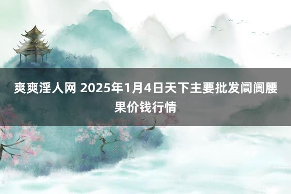 爽爽淫人网 2025年1月4日天下主要批发阛阓腰果价钱行情