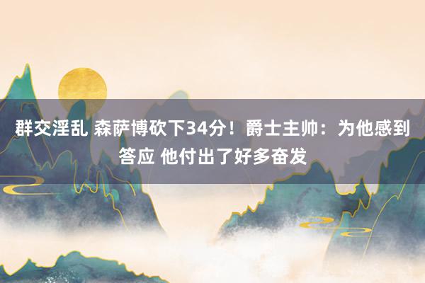 群交淫乱 森萨博砍下34分！爵士主帅：为他感到答应 他付出了好多奋发