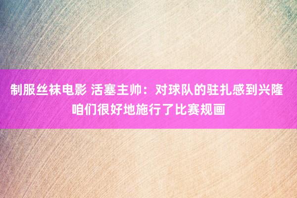 制服丝袜电影 活塞主帅：对球队的驻扎感到兴隆 咱们很好地施行了比赛规画