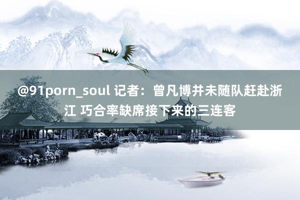 @91porn_soul 记者：曾凡博并未随队赶赴浙江 巧合率缺席接下来的三连客