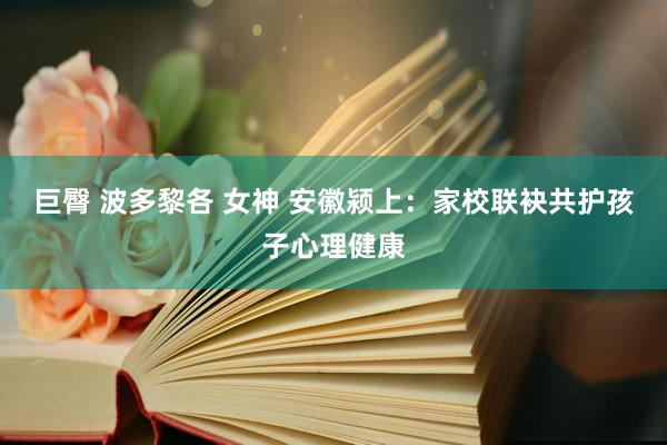 巨臀 波多黎各 女神 安徽颍上：家校联袂共护孩子心理健康