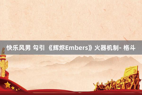 快乐风男 勾引 《辉烬Embers》火器机制- 格斗