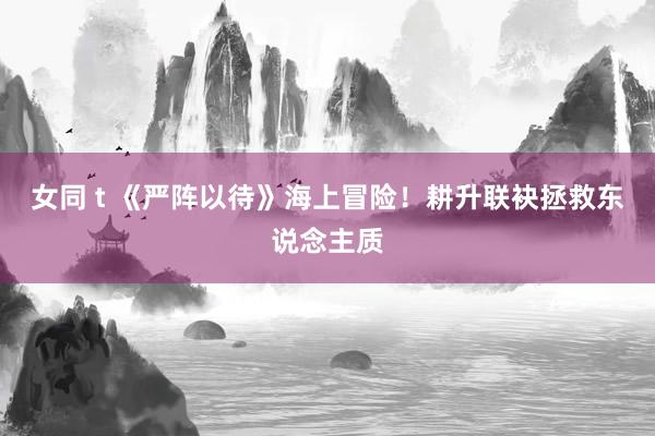 女同 t 《严阵以待》海上冒险！耕升联袂拯救东说念主质