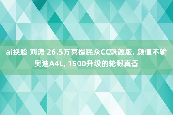 ai换脸 刘涛 26.5万喜提民众CC魅颜版， 颜值不输奥迪A4L， 1500升级的轮毂真香