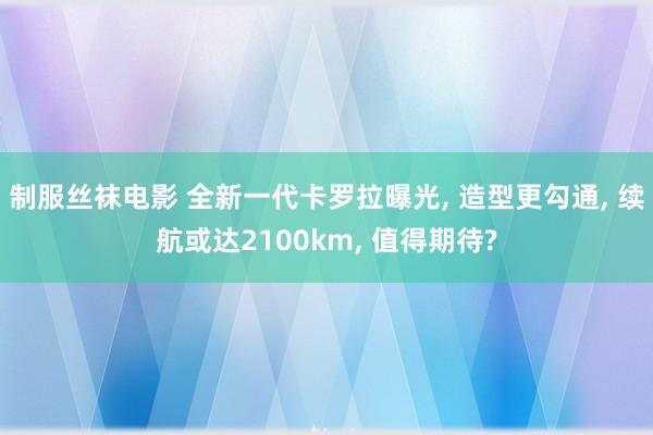 制服丝袜电影 全新一代卡罗拉曝光， 造型更勾通， 续航或达2100km， 值得期待?