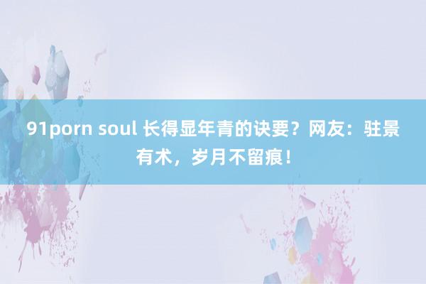 91porn soul 长得显年青的诀要？网友：驻景有术，岁月不留痕！