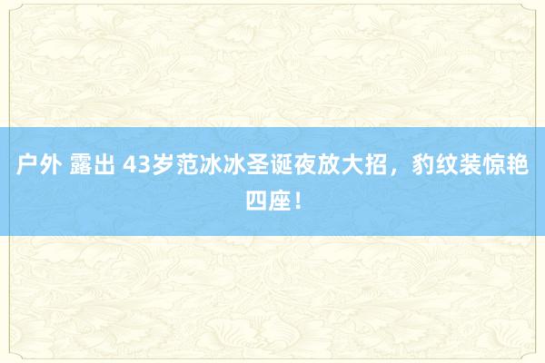 户外 露出 43岁范冰冰圣诞夜放大招，豹纹装惊艳四座！