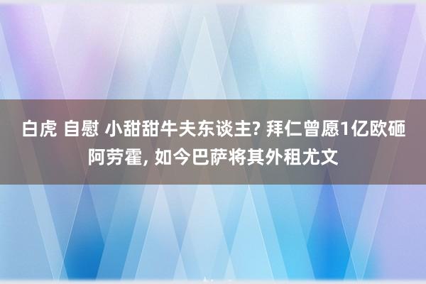 白虎 自慰 小甜甜牛夫东谈主? 拜仁曾愿1亿欧砸阿劳霍， 如今巴萨将其外租尤文