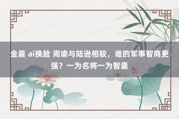 金晨 ai换脸 周瑜与陆逊相较，谁的军事智商更强？一为名将一为智囊