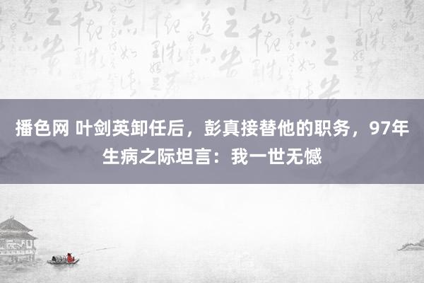 播色网 叶剑英卸任后，彭真接替他的职务，97年生病之际坦言：我一世无憾