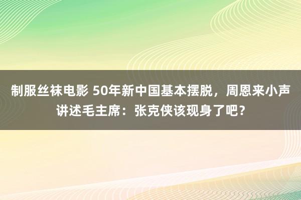 制服丝袜电影 50年新中国基本摆脱，周恩来小声讲述毛主席：张克侠该现身了吧？