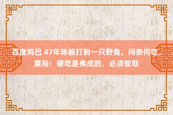 百度鸡巴 47年陈毅打到一只野兔，问奈何吃，粟裕：硬吃是弗成的，必须智取