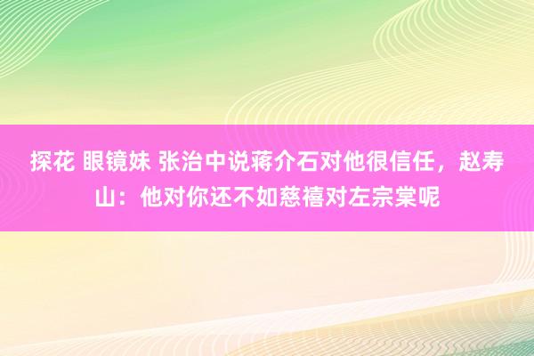 探花 眼镜妹 张治中说蒋介石对他很信任，赵寿山：他对你还不如慈禧对左宗棠呢