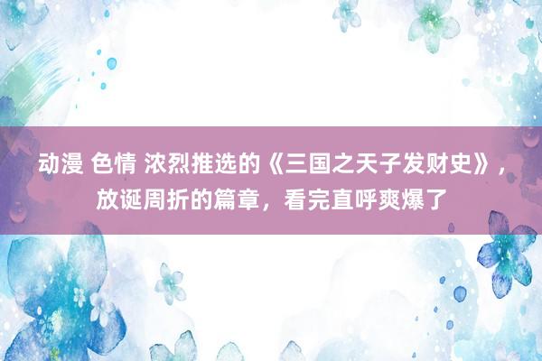 动漫 色情 浓烈推选的《三国之天子发财史》，放诞周折的篇章，看完直呼爽爆了