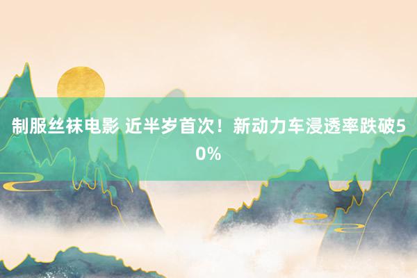 制服丝袜电影 近半岁首次！新动力车浸透率跌破50%