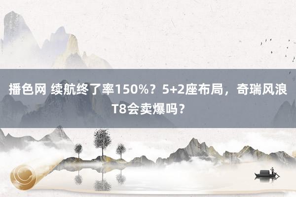 播色网 续航终了率150%？5+2座布局，奇瑞风浪T8会卖爆吗？