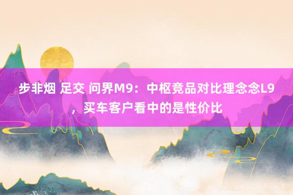 步非烟 足交 问界M9：中枢竞品对比理念念L9，买车客户看中的是性价比