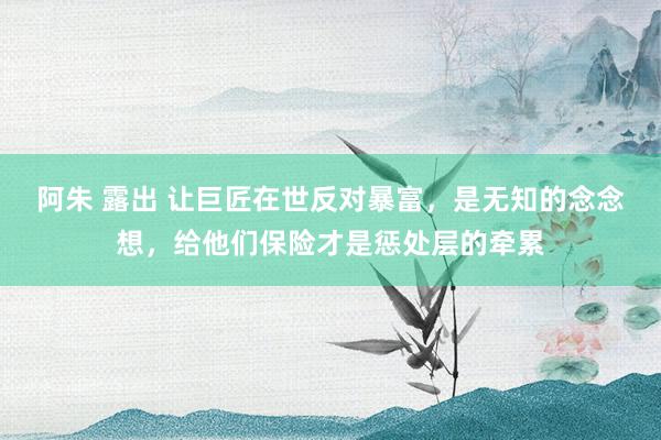 阿朱 露出 让巨匠在世反对暴富，是无知的念念想，给他们保险才是惩处层的牵累