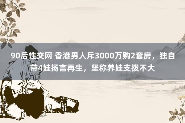 90后性交网 香港男人斥3000万购2套房，独自带4娃扬言再生，坚称养娃支拨不大